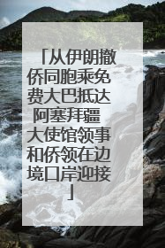 从伊朗撤侨同胞乘免费大巴抵达阿塞拜疆 大使馆领事和侨领在边境口岸迎接