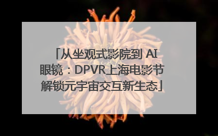 从坐观式影院到 AI 眼镜：DPVR上海电影节解锁元宇宙交互新生态