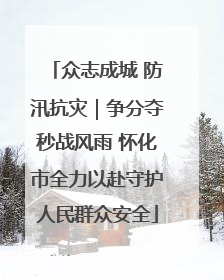众志成城 防汛抗灾｜争分夺秒战风雨 怀化市全力以赴守护人民群众安全