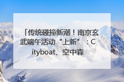 传统碰撞新潮！南京玄武端午活动“上新”：Cityboat、空中森林、骑行市集引热潮