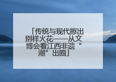 传统与现代擦出别样火花——从文博会看江西非遗“潮”出圈