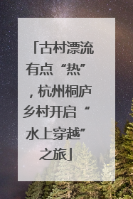 古村漂流有点“热”，杭州桐庐乡村开启“水上穿越”之旅