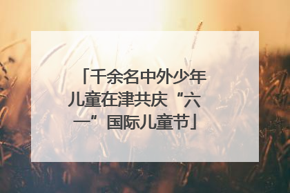 千余名中外少年儿童在津共庆“六一”国际儿童节