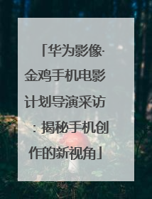 华为影像·金鸡手机电影计划导演采访：揭秘手机创作的新视角