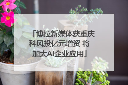 博拉新媒体获重庆科风投亿元增资 将加大AI企业应用