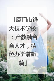 厦门市铧大技术学校：产教融合育人才，特色办学谱新篇