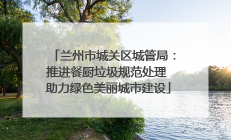 兰州市城关区城管局：推进餐厨垃圾规范处理 助力绿色美丽城市建设