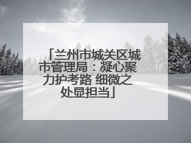 兰州市城关区城市管理局：凝心聚力护考路 细微之处显担当