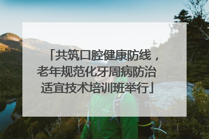 共筑口腔健康防线，老年规范化牙周病防治适宜技术培训班举行