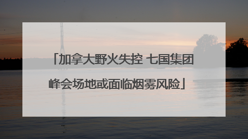 加拿大野火失控 七国集团峰会场地或面临烟雾风险