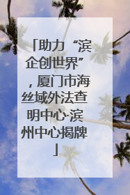 助力“滨企创世界”，厦门市海丝域外法查明中心·滨州中心揭牌