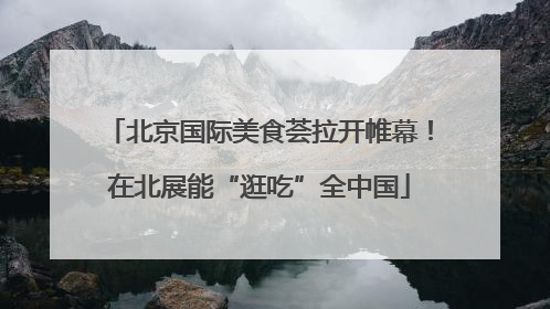 北京国际美食荟拉开帷幕！在北展能“逛吃”全中国