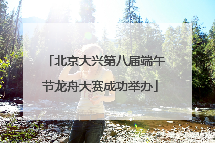 北京大兴第八届端午节龙舟大赛成功举办