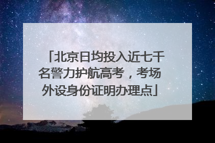 北京日均投入近七千名警力护航高考，考场外设身份证明办理点