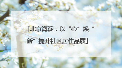 北京海淀：以“心”焕“新”提升社区居住品质