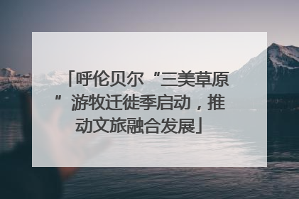 呼伦贝尔“三美草原”游牧迁徙季启动，推动文旅融合发展