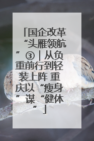 国企改革“头雁领航”③｜从负重前行到轻装上阵 重庆以“瘦身”谋“健体”