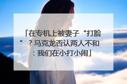 在专机上被妻子“打脸”？马克龙否认两人不和：我们在小打小闹