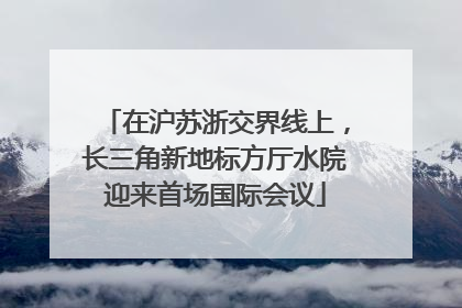在沪苏浙交界线上，长三角新地标方厅水院迎来首场国际会议