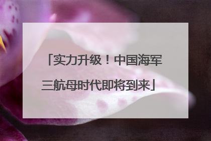 实力升级！中国海军三航母时代即将到来