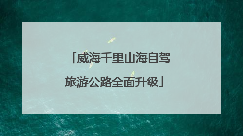 威海千里山海自驾旅游公路全面升级