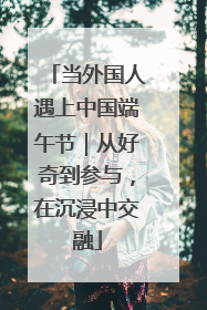 当外国人遇上中国端午节｜从好奇到参与，在沉浸中交融