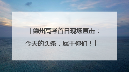 德州高考首日现场直击：今天的头条，属于你们！