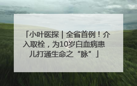 小叶医探｜全省首例！介入取栓，为10岁白血病患儿打通生命之“脉”