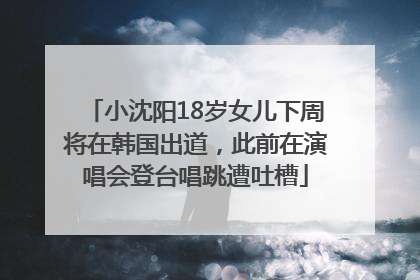 小沈阳18岁女儿下周将在韩国出道，此前在演唱会登台唱跳遭吐槽