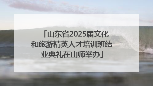 山东省2025届文化和旅游精英人才培训班结业典礼在山师举办