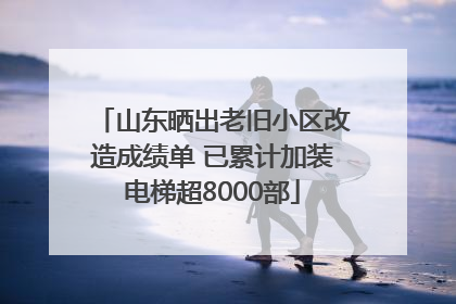 山东晒出老旧小区改造成绩单 已累计加装电梯超8000部