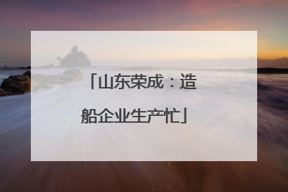 山东荣成：造船企业生产忙
