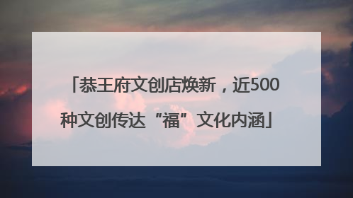 恭王府文创店焕新，近500种文创传达“福”文化内涵