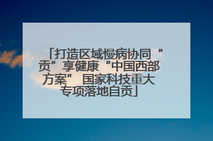 打造区域慢病协同“贡”享健康“中国西部方案” 国家科技重大专项落地自贡