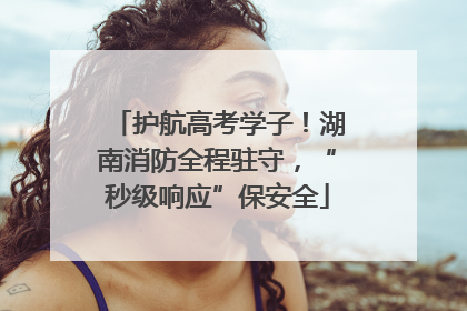 护航高考学子！湖南消防全程驻守，“秒级响应”保安全