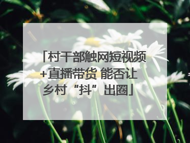 村干部触网短视频+直播带货 能否让乡村“抖”出圈