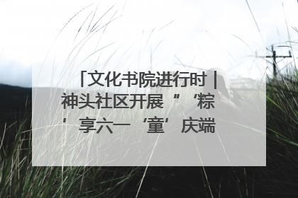 文化书院进行时｜神头社区开展“‘粽’享六一‘童’庆端午”主题系列活动