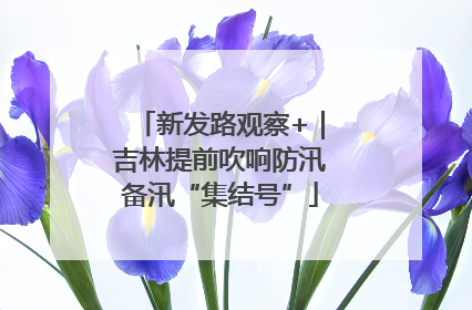 新发路观察+｜吉林提前吹响防汛备汛“集结号”