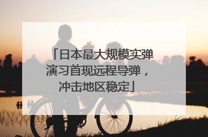 日本最大规模实弹演习首现远程导弹，冲击地区稳定