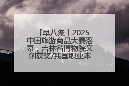 早八条丨2025中国旅游商品大赛落幕，吉林省博物院文创获奖/我国职业本科高校加速扩容