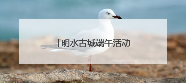 明水古城端午活动抢先看！古礼新趣文化盛宴等你来体验