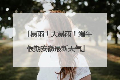 暴雨！大暴雨！端午假期安徽最新天气