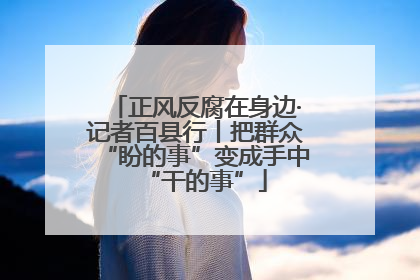正风反腐在身边·记者百县行丨把群众“盼的事”变成手中“干的事”