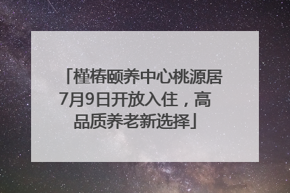 槿椿颐养中心桃源居7月9日开放入住，高品质养老新选择
