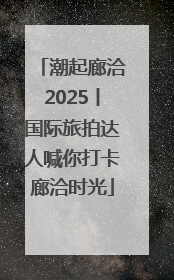 潮起廊洽2025丨国际旅拍达人喊你打卡廊洽时光