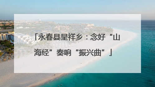 永春县呈祥乡：念好“山海经”奏响“振兴曲”