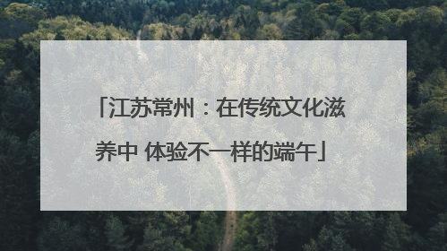 江苏常州：在传统文化滋养中 体验不一样的端午