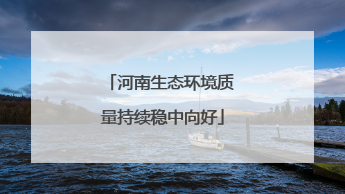 河南生态环境质量持续稳中向好