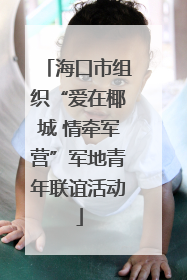 海口市组织“爱在椰城 情牵军营”军地青年联谊活动