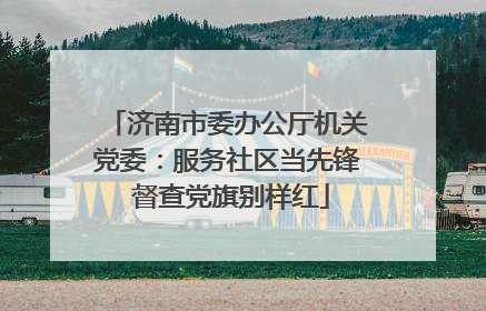 济南市委办公厅机关党委：服务社区当先锋 督查党旗别样红